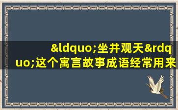 “坐井观天”这个寓言故事成语经常用来形容