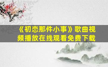 《初恋那件小事》歌曲视频播放在线观看免费下载