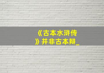 《古本水浒传》并非古本辩_