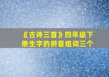 《古诗三首》四年级下册生字的拼音组词三个