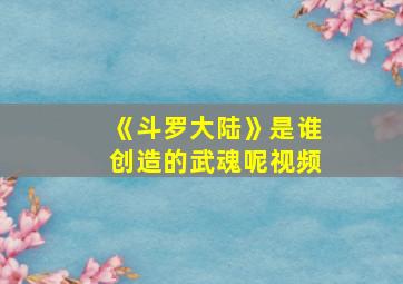 《斗罗大陆》是谁创造的武魂呢视频