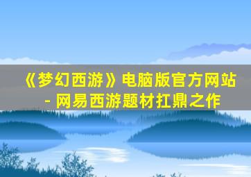 《梦幻西游》电脑版官方网站 - 网易西游题材扛鼎之作