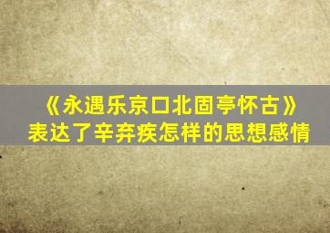 《永遇乐京口北固亭怀古》表达了辛弃疾怎样的思想感情