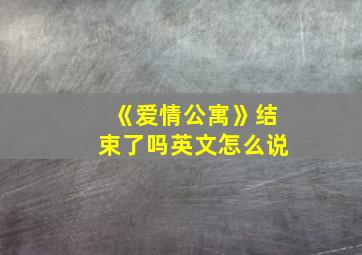 《爱情公寓》结束了吗英文怎么说