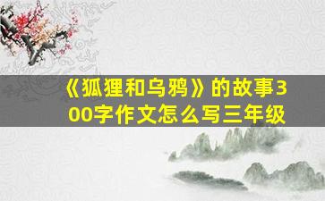 《狐狸和乌鸦》的故事300字作文怎么写三年级