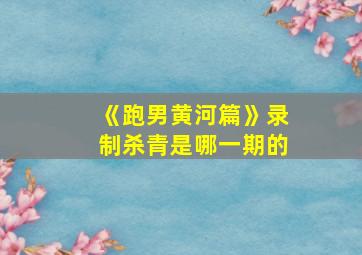 《跑男黄河篇》录制杀青是哪一期的