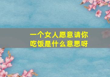 一个女人愿意请你吃饭是什么意思呀