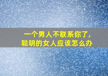 一个男人不联系你了,聪明的女人应该怎么办