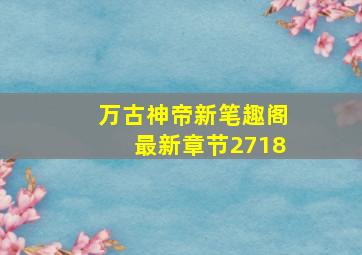 万古神帝新笔趣阁最新章节2718