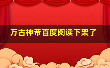 万古神帝百度阅读下架了