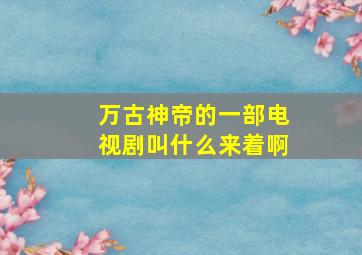 万古神帝的一部电视剧叫什么来着啊