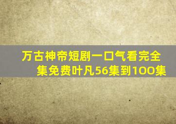 万古神帝短剧一口气看完全集免费叶凡56集到1OO集