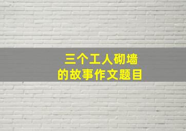 三个工人砌墙的故事作文题目