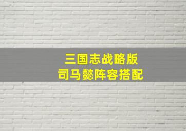 三国志战略版司马懿阵容搭配