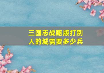 三国志战略版打别人的城需要多少兵