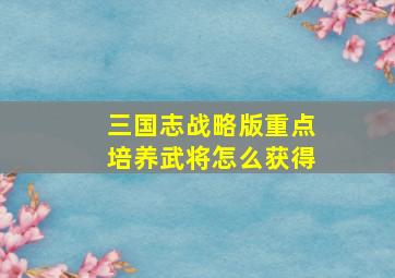 三国志战略版重点培养武将怎么获得