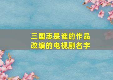 三国志是谁的作品改编的电视剧名字