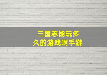 三国志能玩多久的游戏啊手游