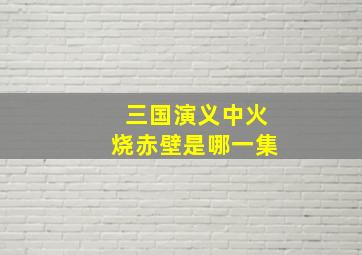 三国演义中火烧赤壁是哪一集