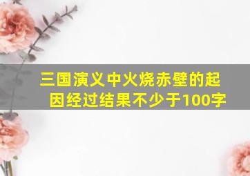 三国演义中火烧赤壁的起因经过结果不少于100字