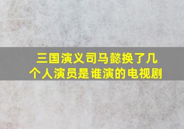 三国演义司马懿换了几个人演员是谁演的电视剧