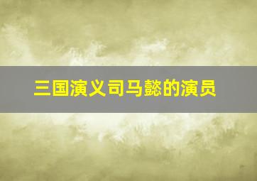 三国演义司马懿的演员