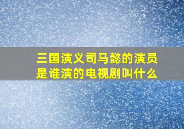 三国演义司马懿的演员是谁演的电视剧叫什么