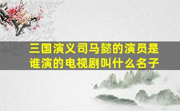 三国演义司马懿的演员是谁演的电视剧叫什么名子