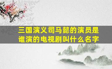 三国演义司马懿的演员是谁演的电视剧叫什么名字