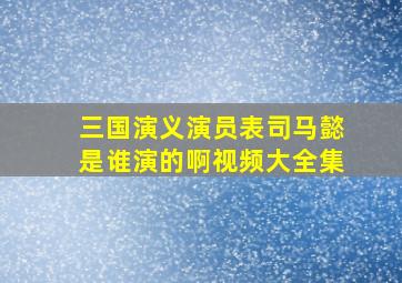 三国演义演员表司马懿是谁演的啊视频大全集