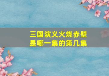 三国演义火烧赤壁是哪一集的第几集