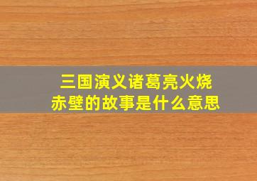 三国演义诸葛亮火烧赤壁的故事是什么意思