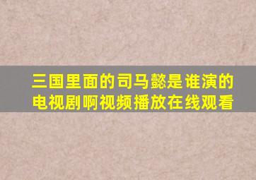 三国里面的司马懿是谁演的电视剧啊视频播放在线观看