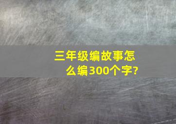 三年级编故事怎么编300个字?