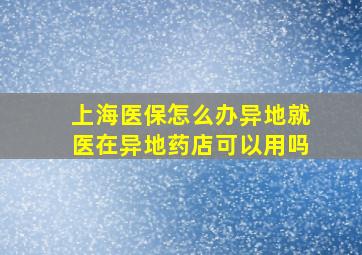 上海医保怎么办异地就医在异地药店可以用吗