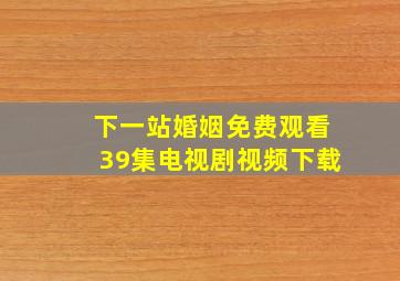 下一站婚姻免费观看39集电视剧视频下载