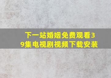 下一站婚姻免费观看39集电视剧视频下载安装