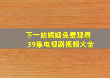 下一站婚姻免费观看39集电视剧视频大全