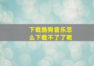 下载酷狗音乐怎么下载不了了呢