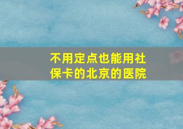 不用定点也能用社保卡的北京的医院