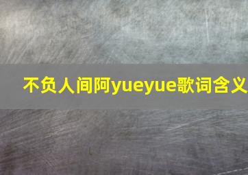 不负人间阿yueyue歌词含义