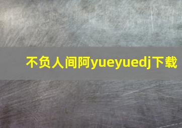 不负人间阿yueyuedj下载