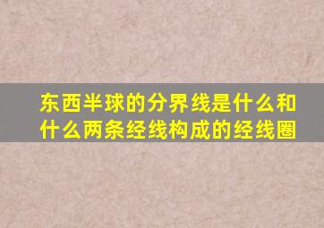 东西半球的分界线是什么和什么两条经线构成的经线圈