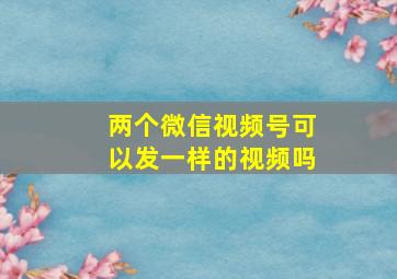 两个微信视频号可以发一样的视频吗