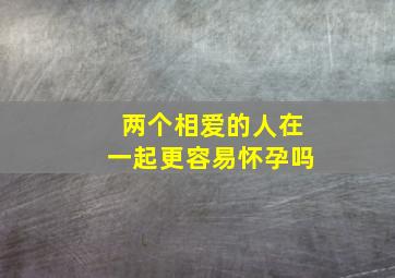 两个相爱的人在一起更容易怀孕吗