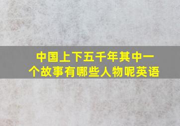 中国上下五千年其中一个故事有哪些人物呢英语