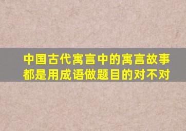 中国古代寓言中的寓言故事都是用成语做题目的对不对