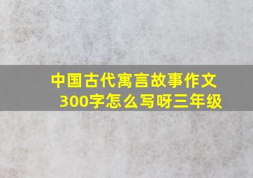 中国古代寓言故事作文300字怎么写呀三年级