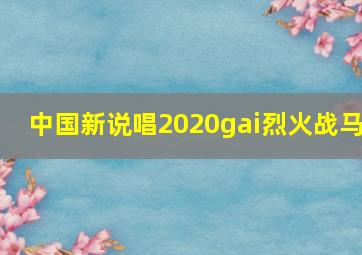 中国新说唱2020gai烈火战马