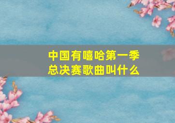 中国有嘻哈第一季总决赛歌曲叫什么